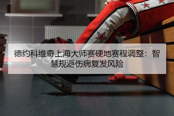 德约科维奇上海大师赛硬地赛程调整：智慧规避伤病复发风险